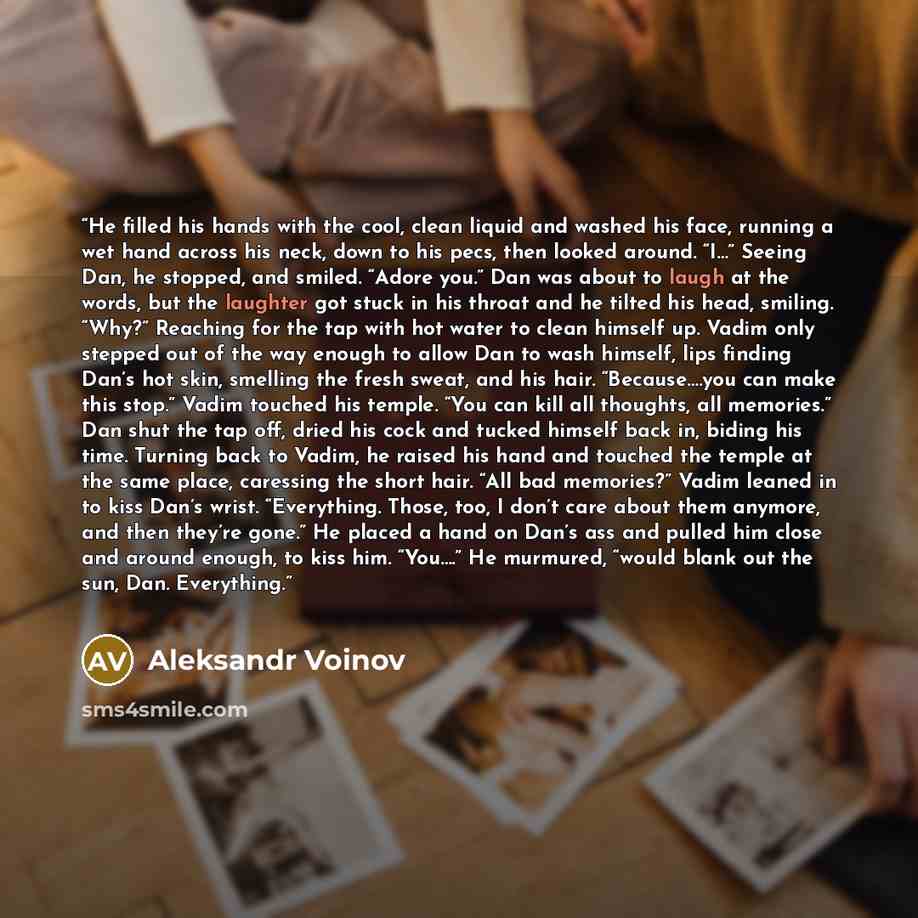 “He filled his hands with the cool, clean liquid and washed his face, running a wet hand across his neck, down to his pecs, then looked around. “I…” Seeing Dan, he stopped, and smiled. “Adore you.” Dan was about to laugh at the words, but the laughter got stuck in his throat and he tilted his head…” quote by Aleksandr Voinov