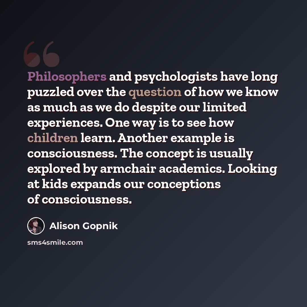 “Philosophers and psychologists have long puzzled over the question of how we know as much as we do despite our limited experiences. One way is to see how children learn. Another example is consciousness. The concept is usually explored by armchair academics. Looking at kids expands our conceptions…” quote by Alison Gopnik