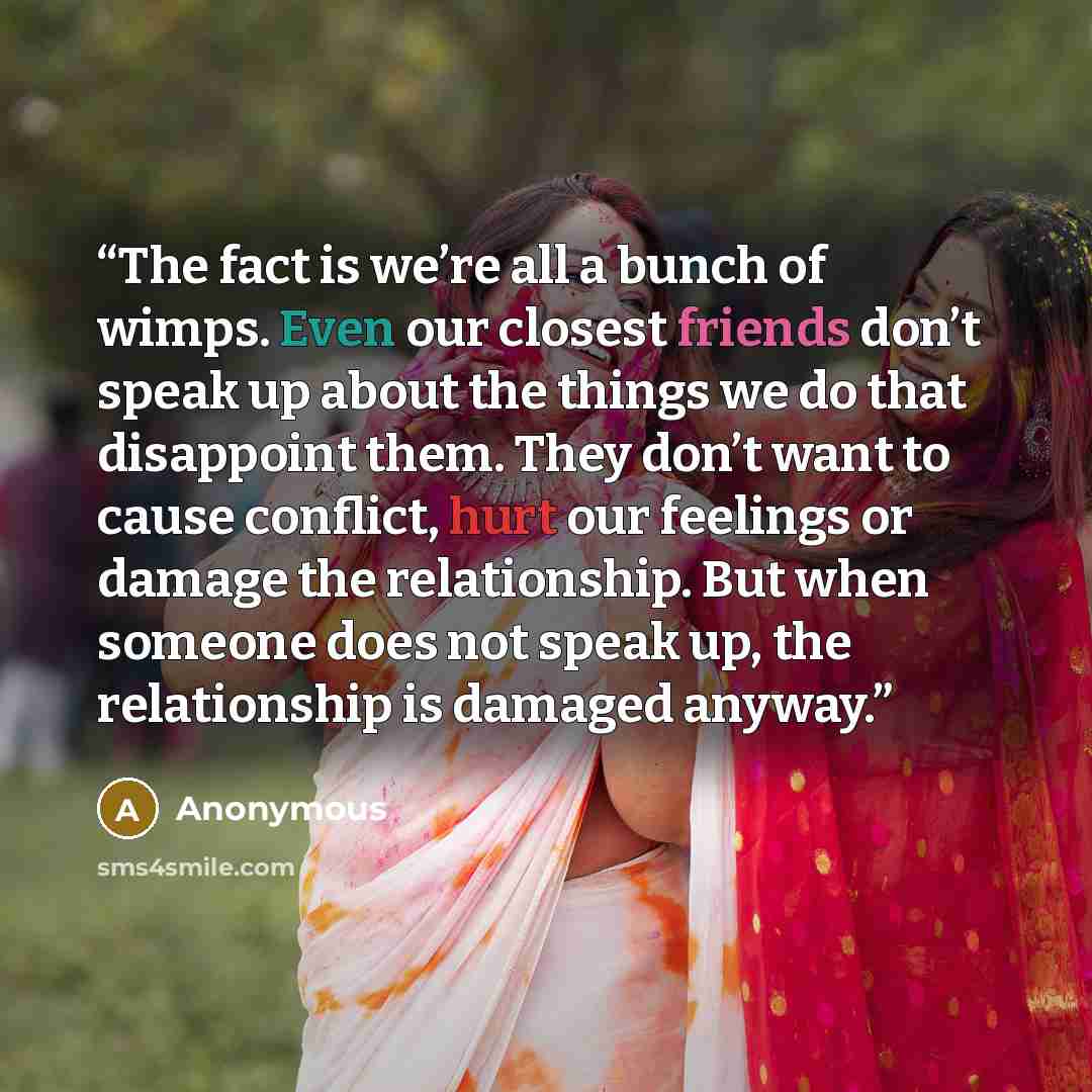 “The fact is we’re all a bunch of wimps. Even our closest friends don’t speak up about the things we do that disappoint them. They don’t want to cause conflict, hurt our feelings or damage the relationship. But when someone does not speak up, the relationship is damaged anyway.” quote by Anonymous