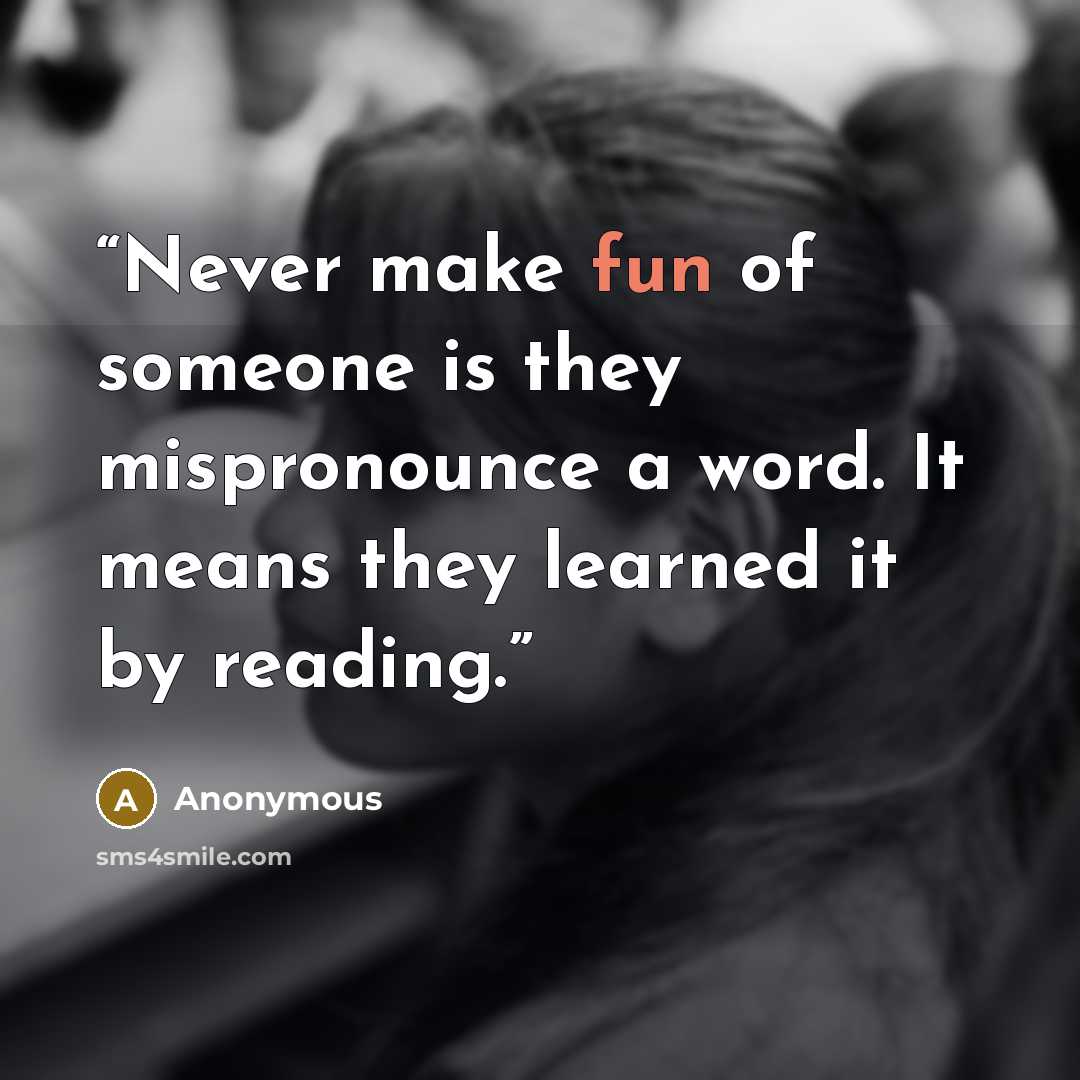 “Never make fun of someone is they mispronounce a word. It means they learned it by reading.” quote by Anonymous