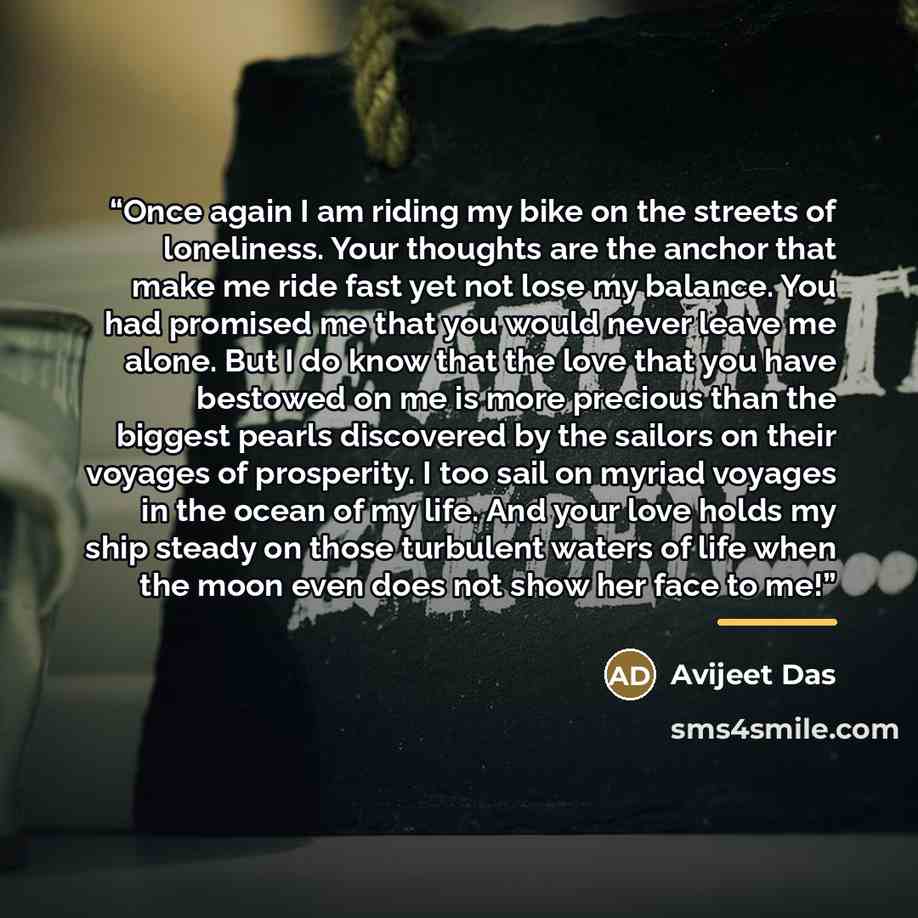 “Once again I am riding my bike on the streets of loneliness. Your thoughts are the anchor that make me ride fast yet not lose my balance. You had promised me that you would never leave me alone. But I do know that the love that you have bestowed on me is more precious than the biggest pearls…” quote by Avijeet Das