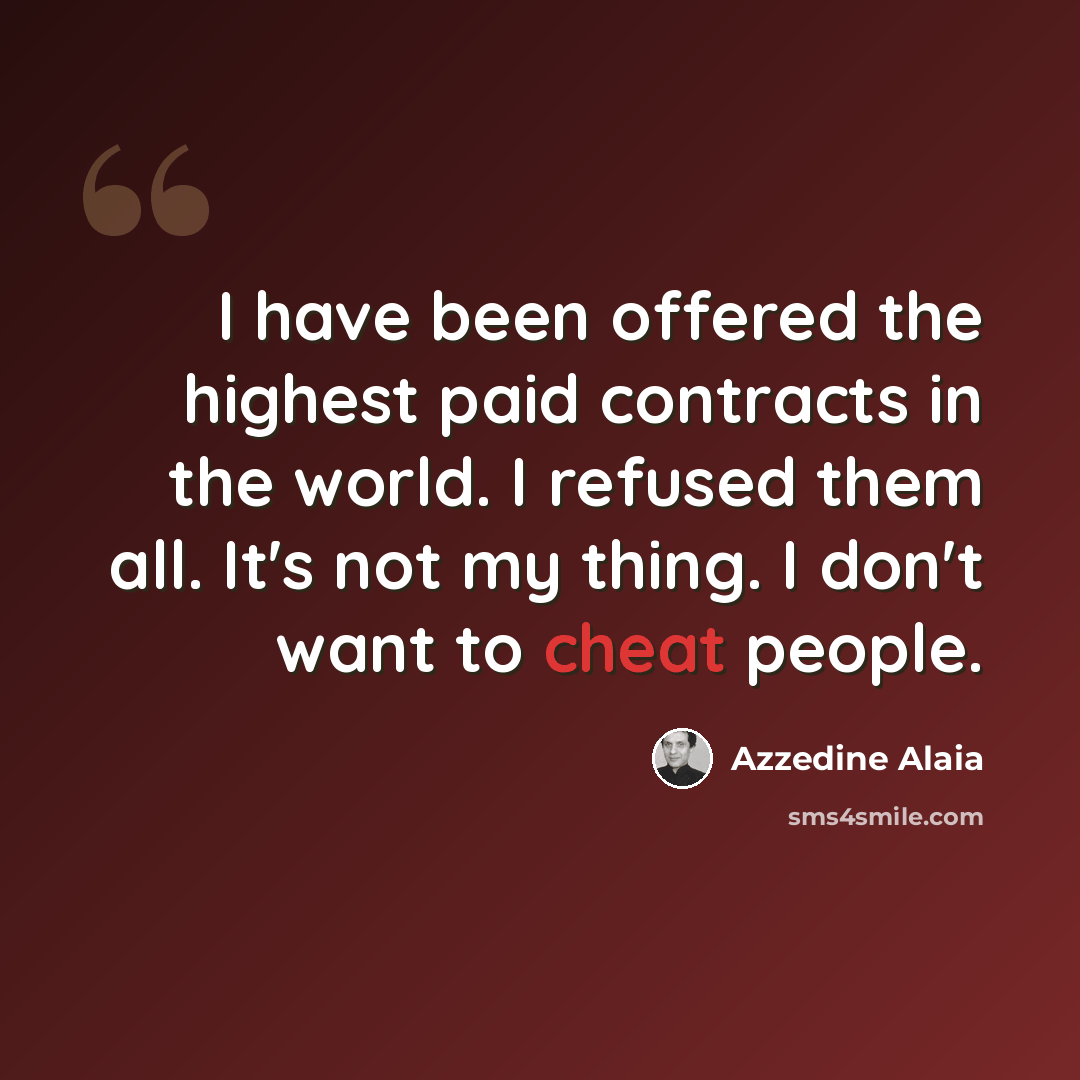 “I have been offered the highest paid contracts in the world. I refused them all. It's not my thing. I don't want to cheat people.” quote by Azzedine Alaia