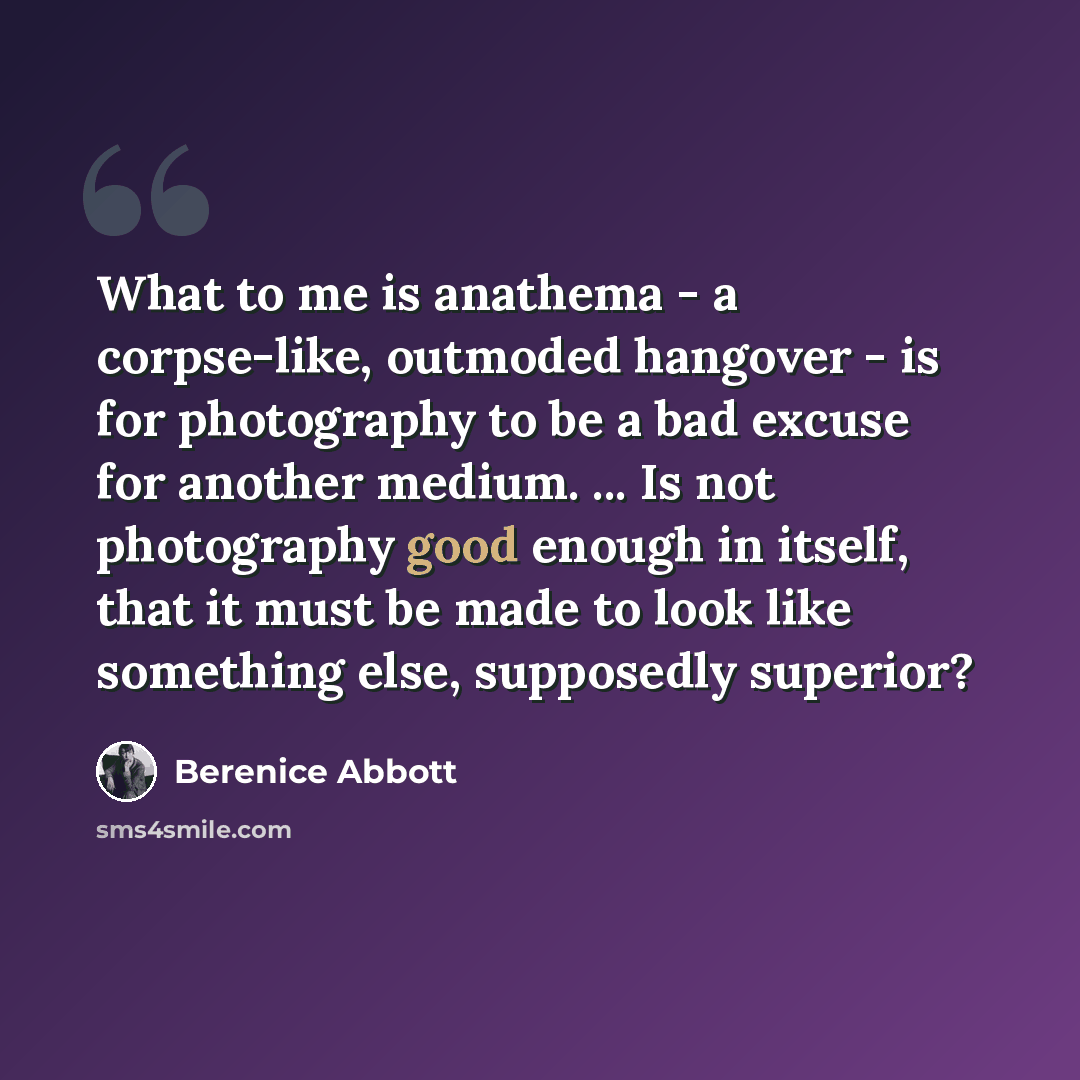 “What to me is anathema - a corpse-like, outmoded hangover - is for photography to be a bad excuse for another medium. ... Is not photography good enough in itself, that it must be made to look like something else, supposedly superior?” quote by Berenice Abbott