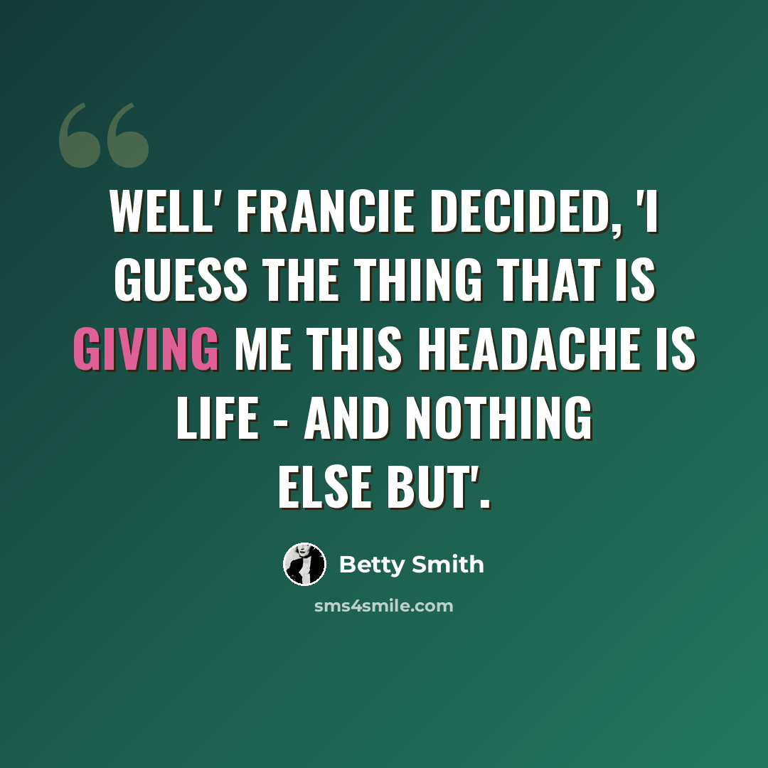 “Well' Francie decided, 'I guess the thing that is giving me this headache is life - and nothing else but'.” quote by Betty Smith