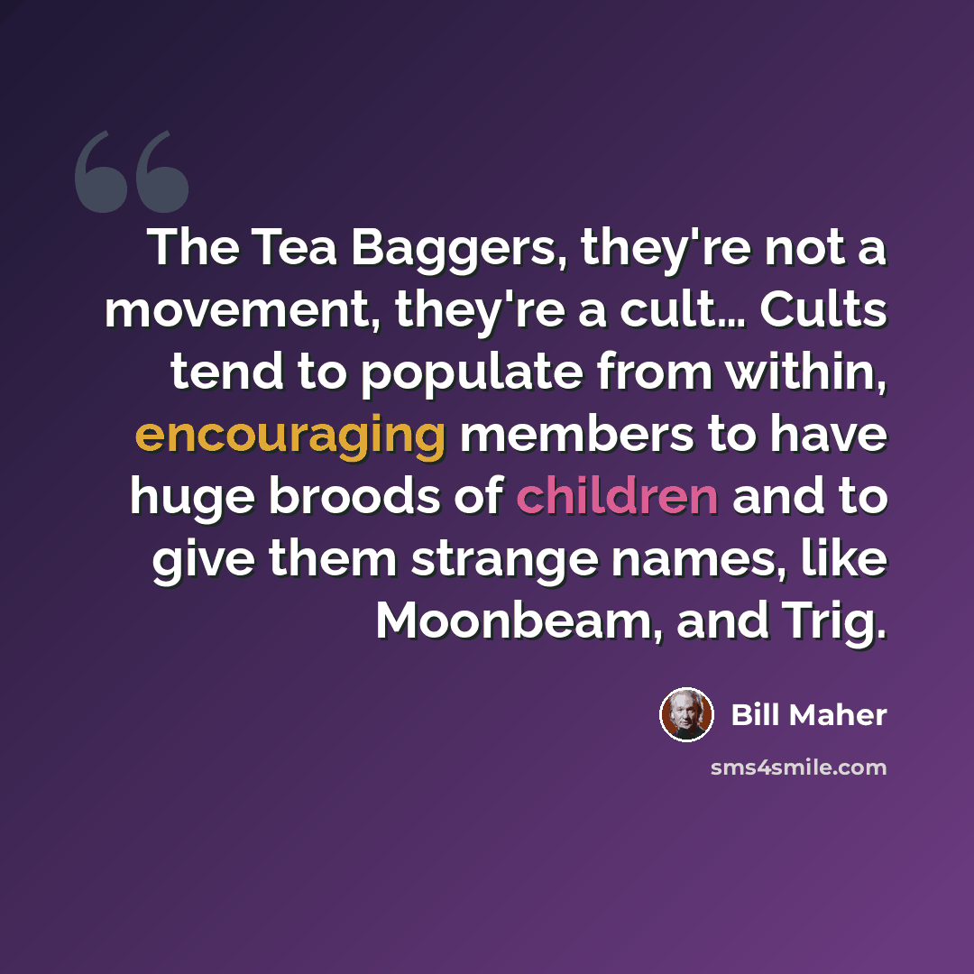 “The Tea Baggers, they're not a movement, they're a cult… Cults tend to populate from within, encouraging members to have huge broods of children and to give them strange names, like Moonbeam, and Trig.” quote by Bill Maher