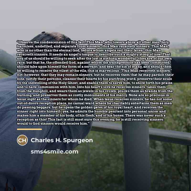 “Observe the condescension of this fact. This Man, who towers above all other men, holy, harmless, undefiled, and separate from sinners--this Man receiveth sinners. This Man, who is no other than the eternal God, before whom angels veil their faces--this Man receiveth sinners. It needs an angel's…” quote by Charles H. Spurgeon