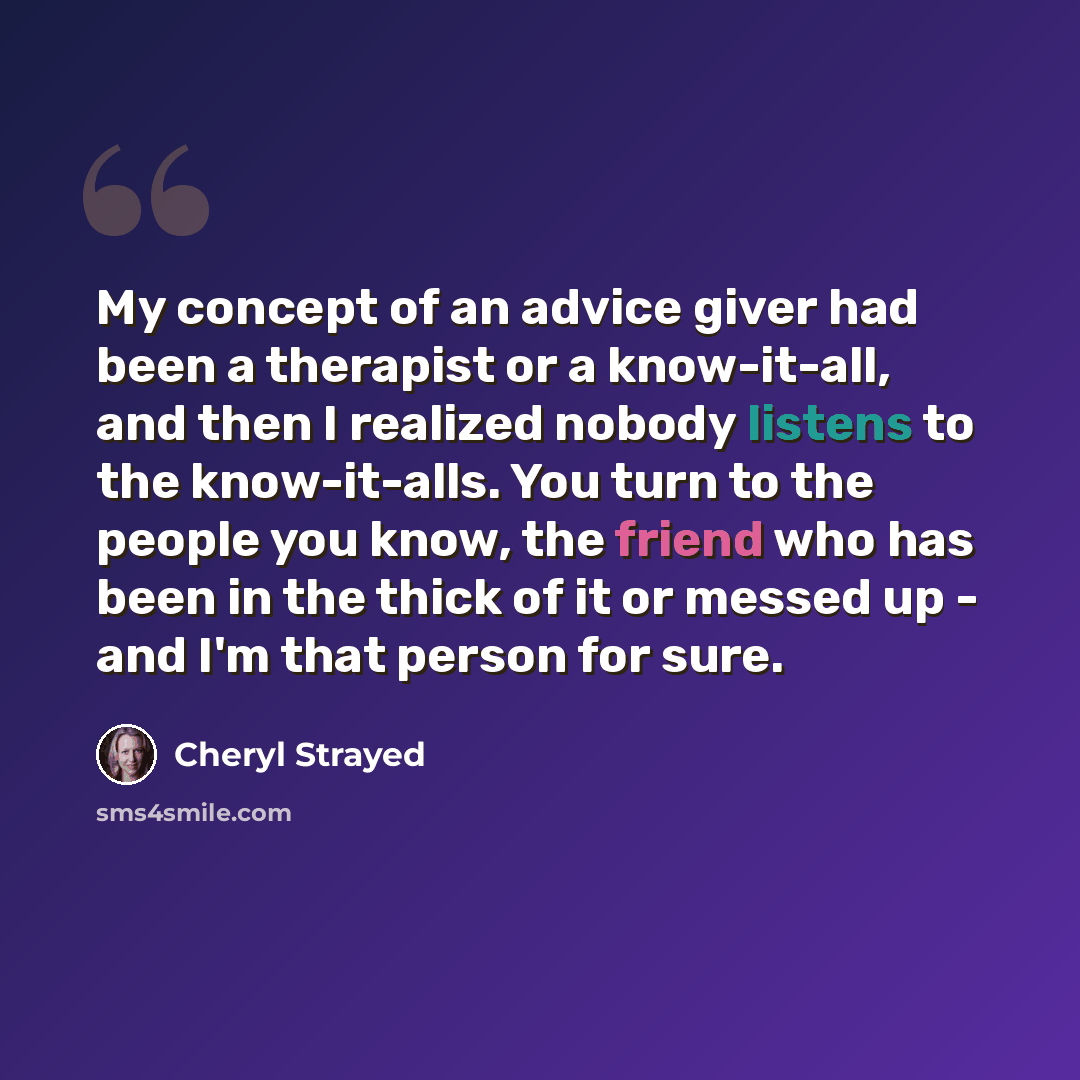 “My concept of an advice giver had been a therapist or a know-it-all, and then I realized nobody listens to the know-it-alls. You turn to the people you know, the friend who has been in the thick of it or messed up - and I'm that person for sure.” quote by Cheryl Strayed