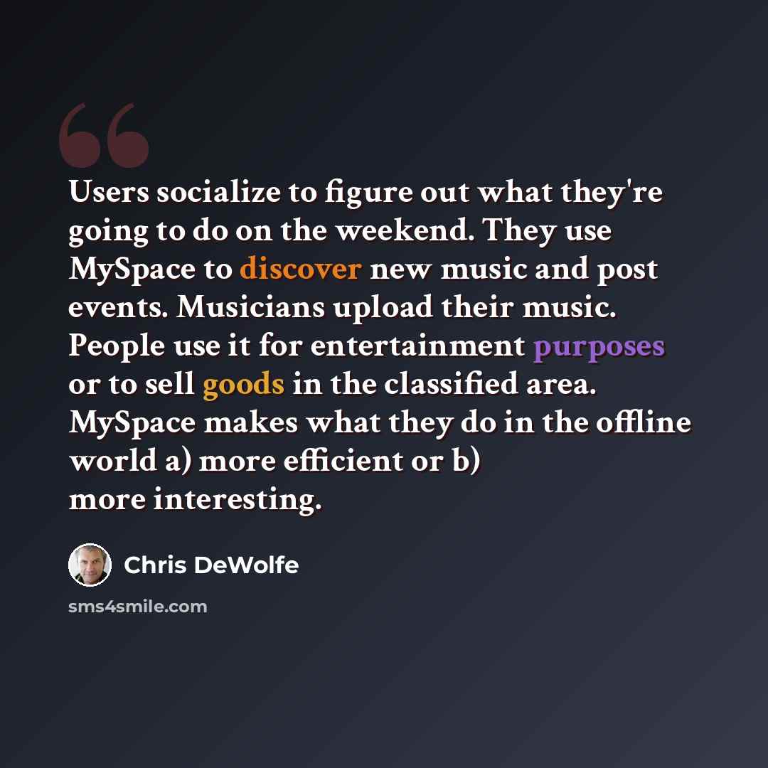 “Users socialize to figure out what they're going to do on the weekend. They use MySpace to discover new music and post events. Musicians upload their music. People use it for entertainment purposes or to sell goods in the classified area. MySpace makes what they do in the offline world a) more…” quote by Chris DeWolfe