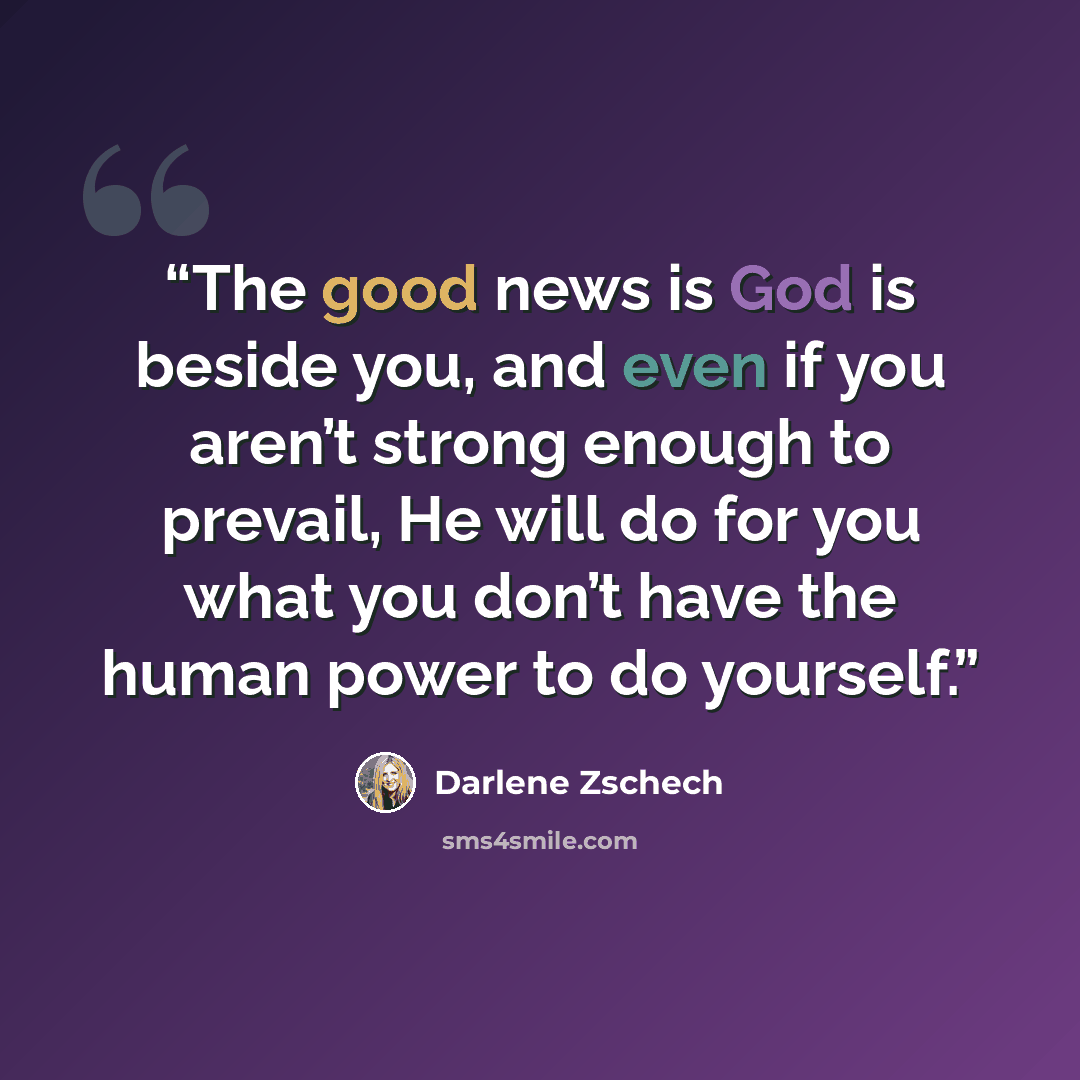 “The good news is God is beside you, and even if you aren’t strong enough to prevail, He will do for you what you don’t have the human power to do yourself.” quote by Darlene Zschech