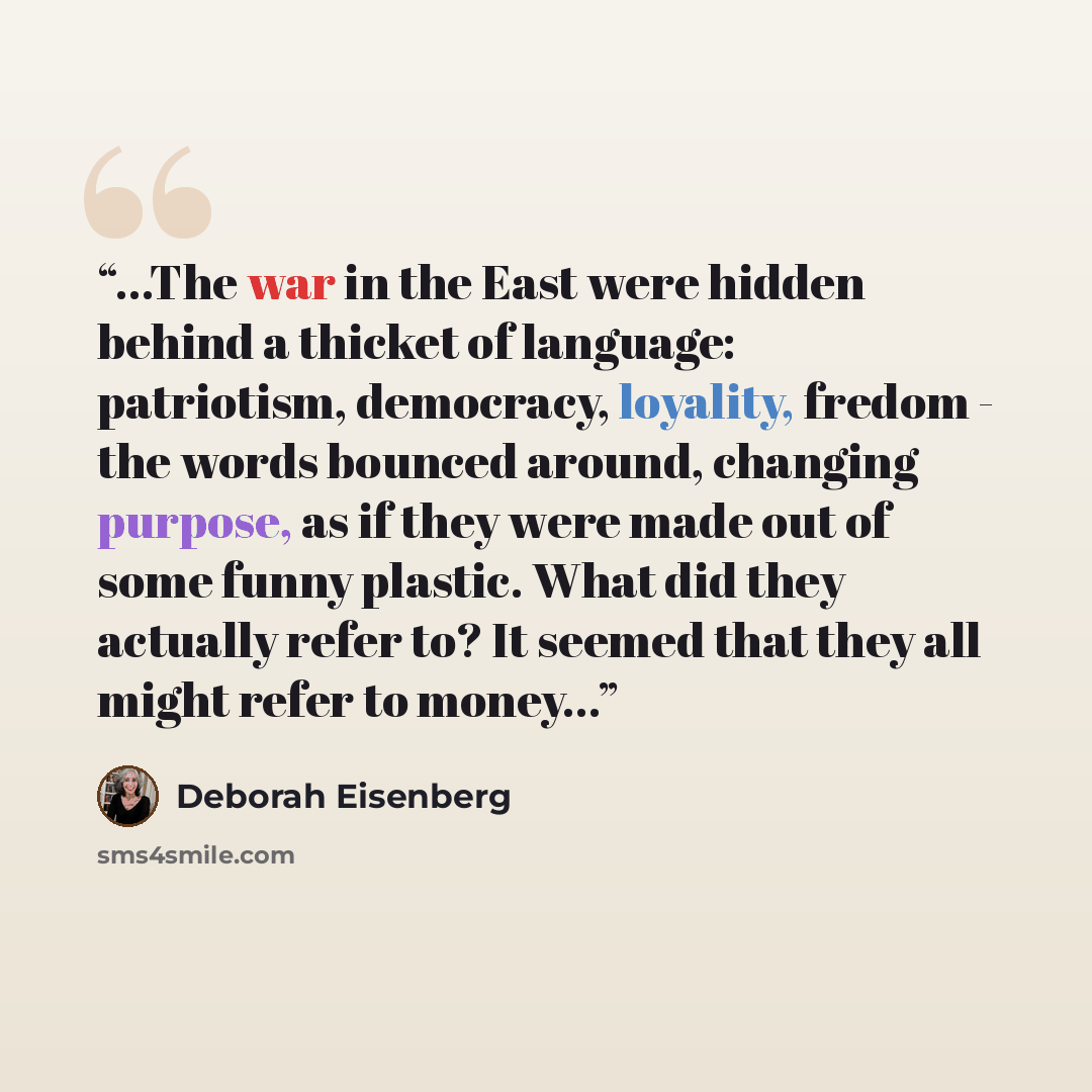“...The war in the East were hidden behind a thicket of language: patriotism, democracy, loyality, fredom - the words bounced around, changing purpose, as if they were made out of some funny plastic. What did they actually refer to? It seemed that they all might refer to money...” quote by Deborah Eisenberg