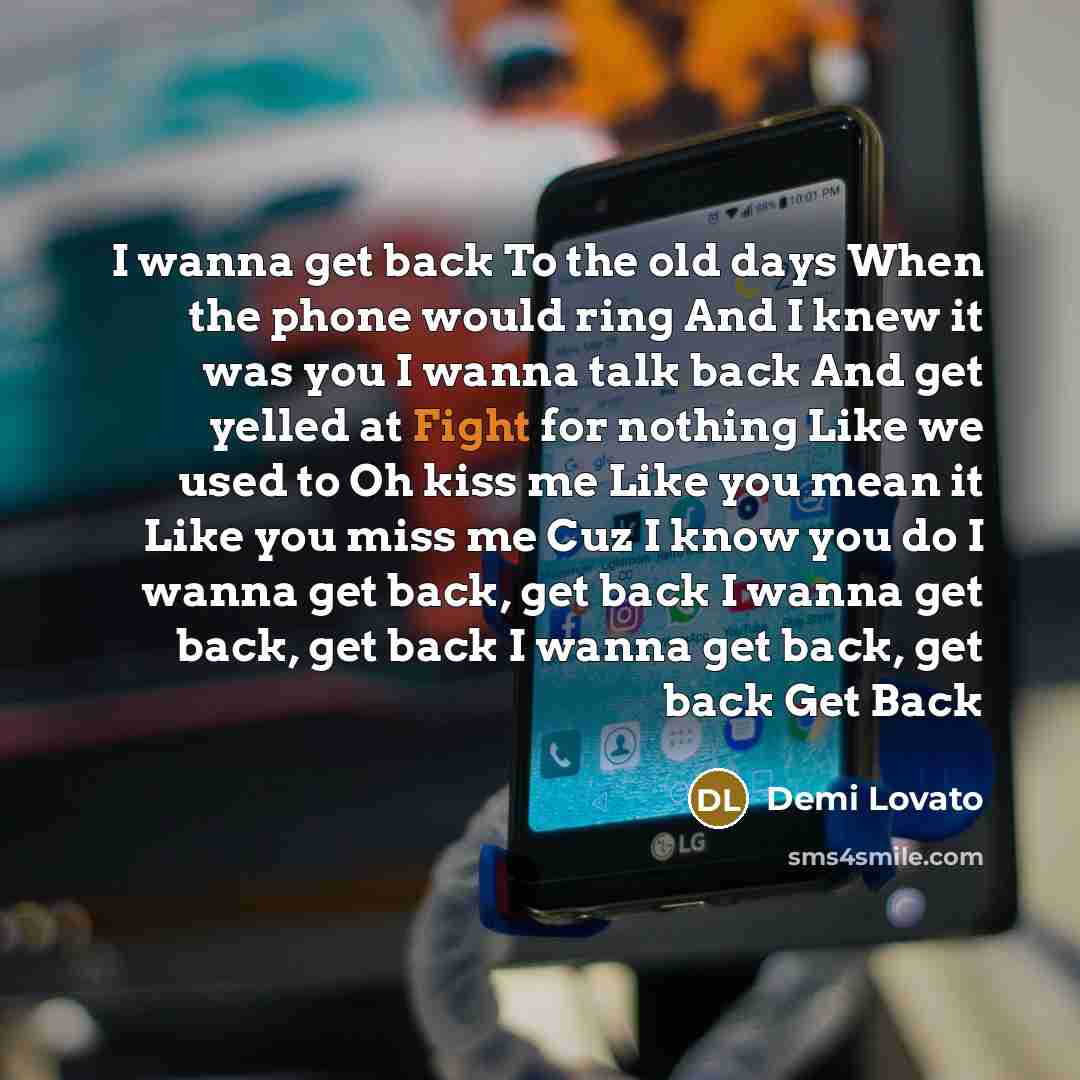 “I wanna get back To the old days When the phone would ring And I knew it was you I wanna talk back And get yelled at Fight for nothing Like we used to Oh kiss me Like you mean it Like you miss me Cuz I know you do I wanna get back, get back I wanna get back, get back I wanna get back, get back Get…” quote by Demi Lovato