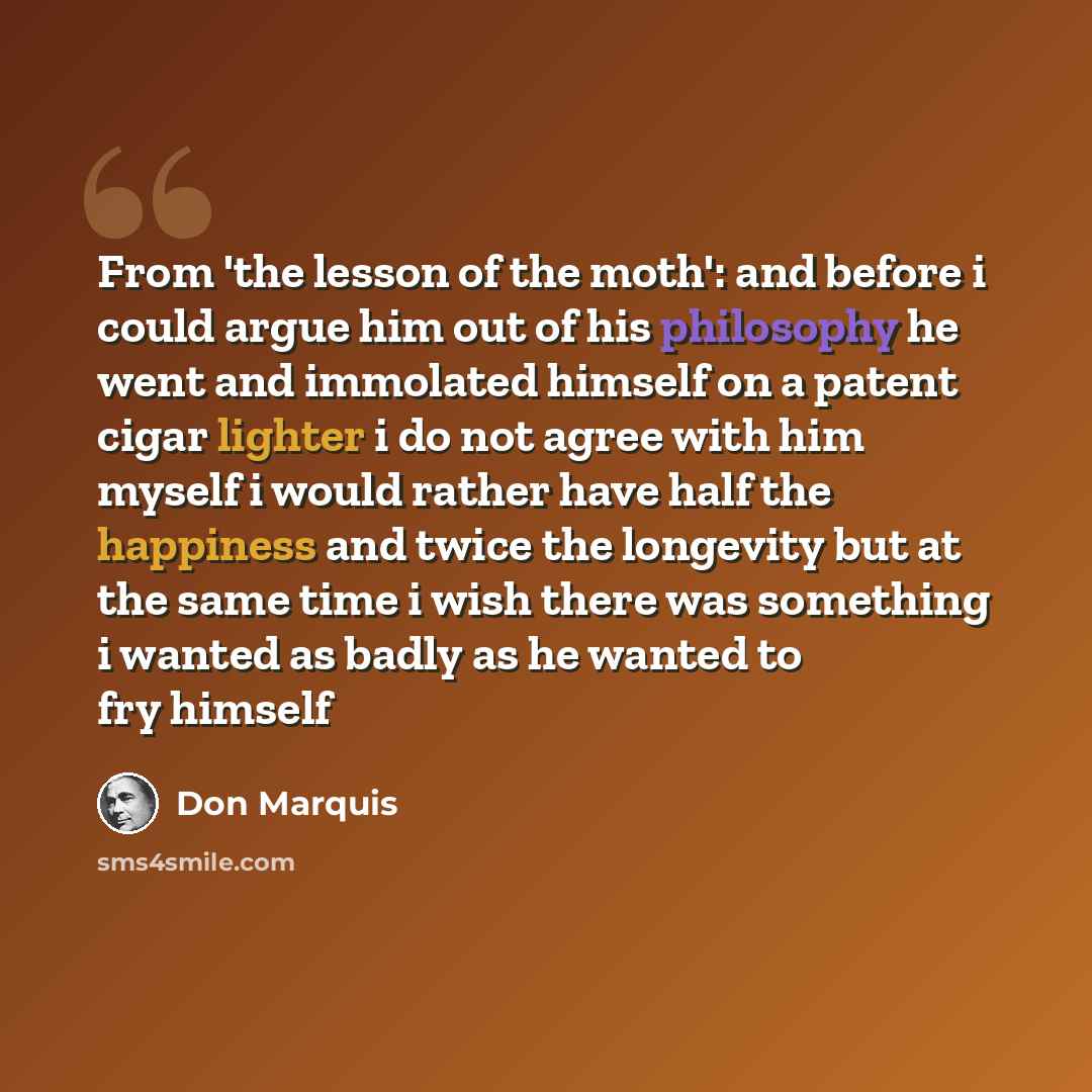 “From 'the lesson of the moth': and before i could argue him out of his philosophy he went and immolated himself on a patent cigar lighter i do not agree with him myself i would rather have half the happiness and twice the longevity but at the same time i wish there was something i wanted as badly…” quote by Don Marquis