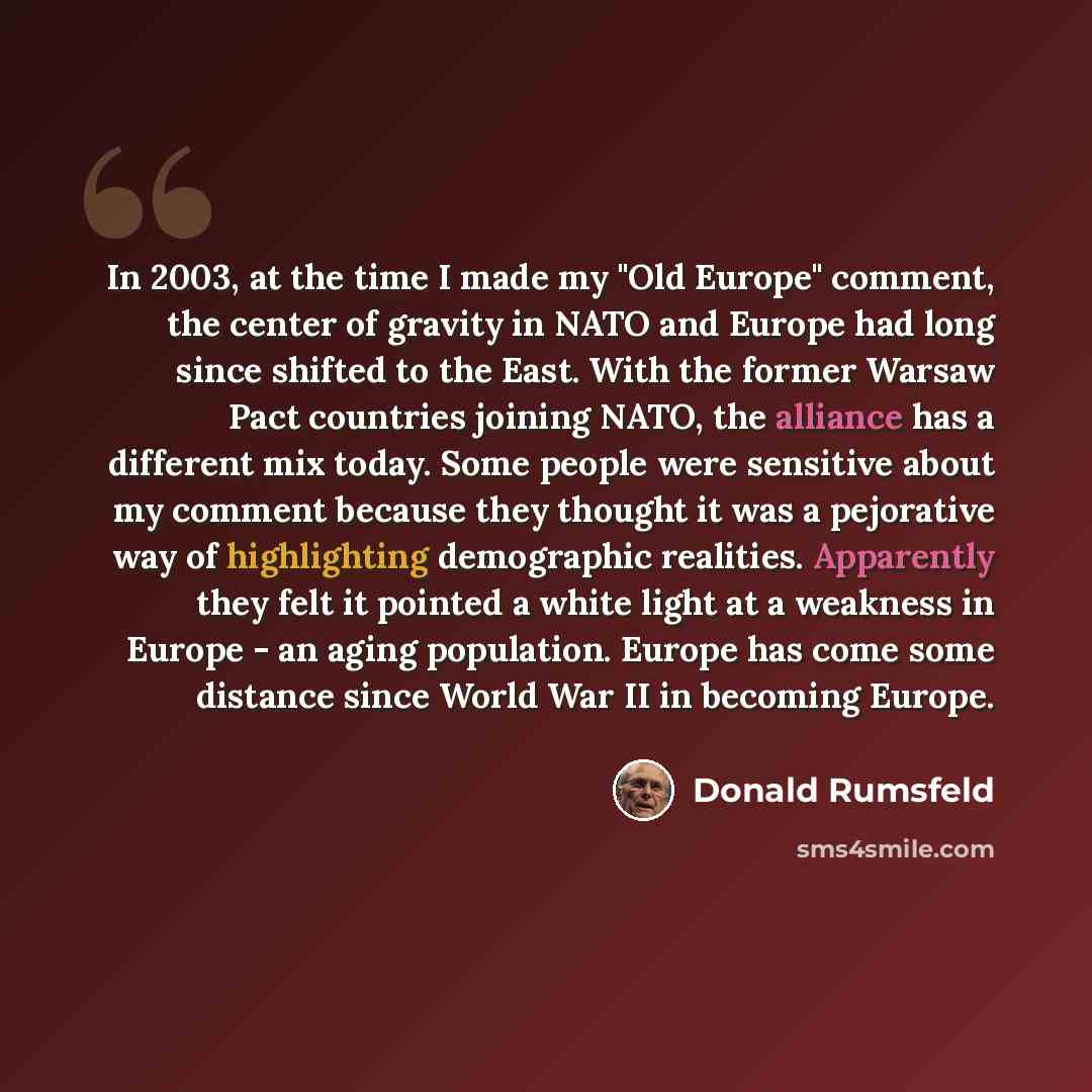 “In 2003, at the time I made my "Old Europe" comment, the center of gravity in NATO and Europe had long since shifted to the East. With the former Warsaw Pact countries joining NATO, the alliance has a different mix today. Some people were sensitive about my comment because they thought it was a…” quote by Donald Rumsfeld