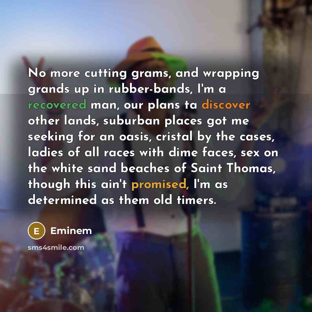 “No more cutting grams, and wrapping grands up in rubber-bands, I'm a recovered man, our plans ta discover other lands, suburban places got me seeking for an oasis, cristal by the cases, ladies of all races with dime faces, sex on the white sand beaches of Saint Thomas, though this ain't promised…” quote by Eminem