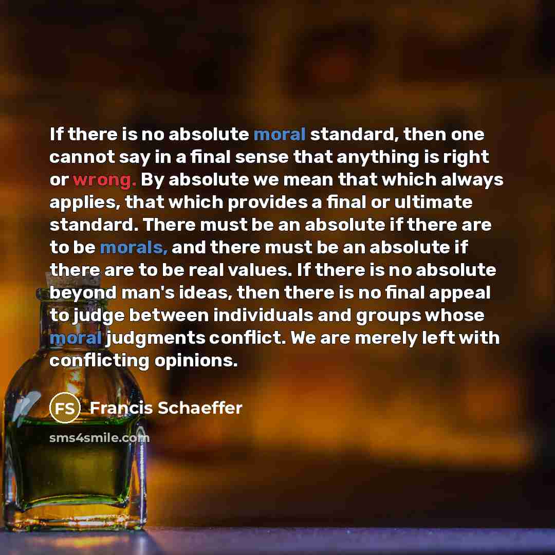 “If there is no absolute moral standard, then one cannot say in a final sense that anything is right or wrong. By absolute we mean that which always applies, that which provides a final or ultimate standard. There must be an absolute if there are to be morals, and there must be an absolute if there…” quote by Francis Schaeffer