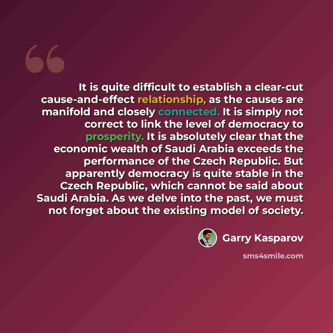 “It is quite difficult to establish a clear-cut cause-and-effect relationship, as the causes are manifold and closely connected. It is simply not correct to link the level of democracy to prosperity. It is absolutely clear that the economic wealth of Saudi Arabia exceeds the performance of the…” quote by Garry Kasparov