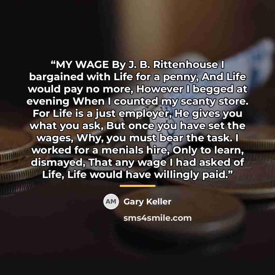 “MY WAGE By J. B. Rittenhouse I bargained with Life for a penny, And Life would pay no more, However I begged at evening When I counted my scanty store. For Life is a just employer, He gives you what you ask, But once you have set the wages, Why, you must bear the task. I worked for a menials hire…” quote by Gary Keller