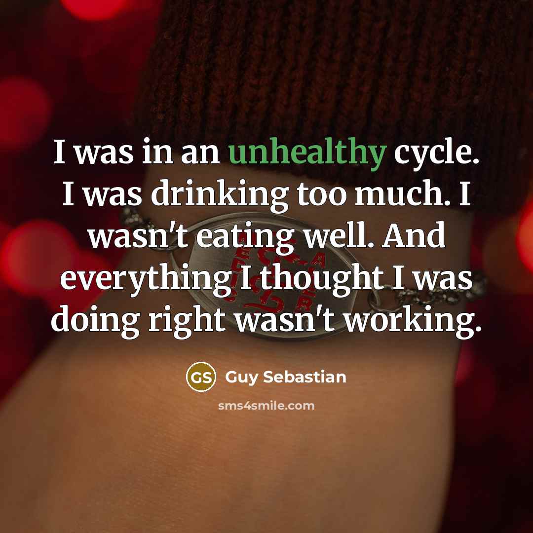 “I was in an unhealthy cycle. I was drinking too much. I wasn't eating well. And everything I thought I was doing right wasn't working.” quote by Guy Sebastian