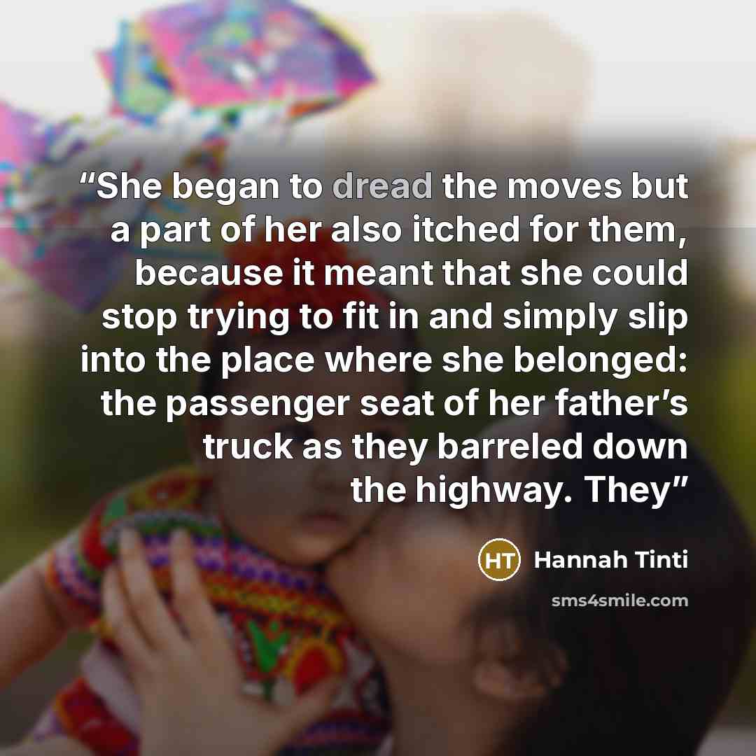 “She began to dread the moves but a part of her also itched for them, because it meant that she could stop trying to fit in and simply slip into the place where she belonged: the passenger seat of her father’s truck as they barreled down the highway. They” quote by Hannah Tinti