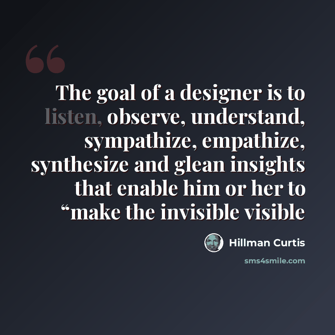 “The goal of a designer is to listen, observe, understand, sympathize, empathize, synthesize and glean insights that enable him or her to “make the invisible visible” quote by Hillman Curtis