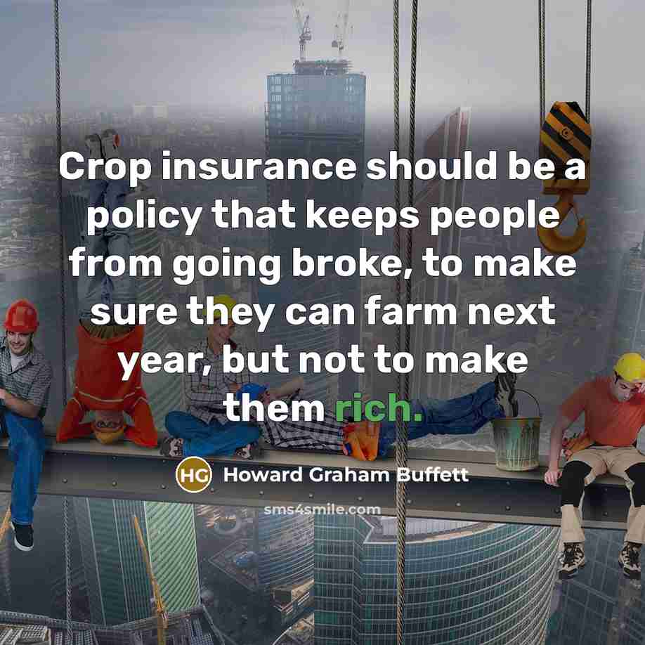 “Crop insurance should be a policy that keeps people from going broke, to make sure they can farm next year, but not to make them rich.” quote by Howard Graham Buffett