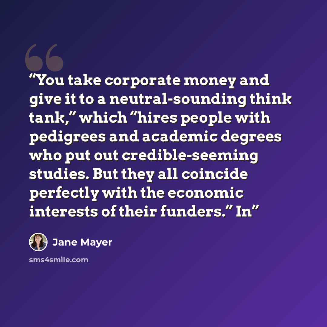 “You take corporate money and give it to a neutral-sounding think tank,” which “hires people with pedigrees and academic degrees who put out credible-seeming studies. But they all coincide perfectly with the economic interests of their funders.” In” quote by Jane Mayer