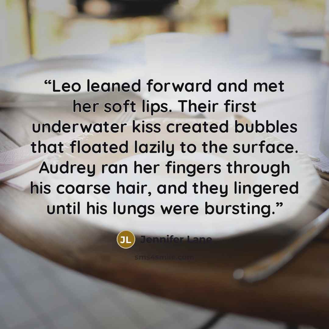 “Leo leaned forward and met her soft lips. Their first underwater kiss created bubbles that floated lazily to the surface. Audrey ran her fingers through his coarse hair, and they lingered until his lungs were bursting.” quote by Jennifer Lane