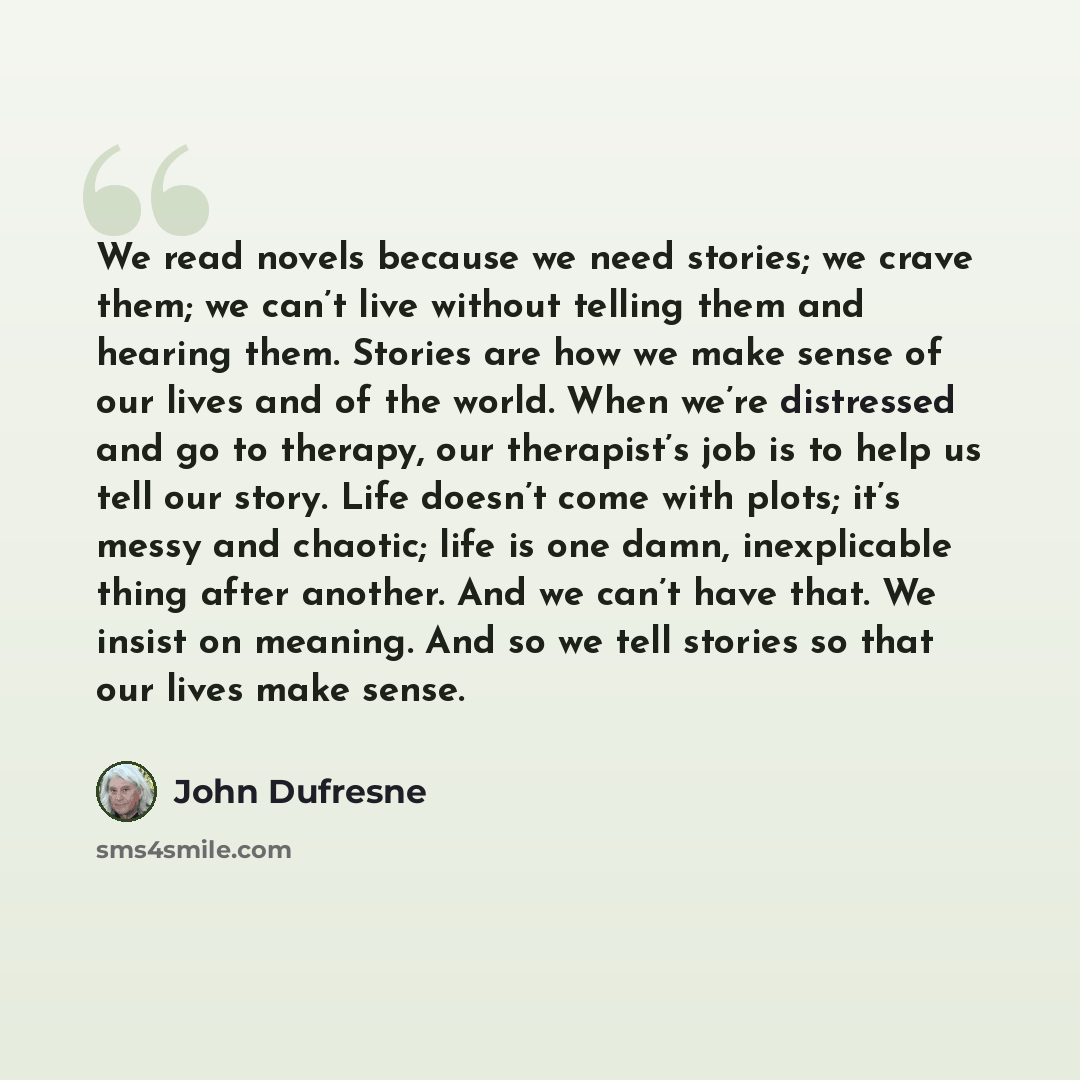 “We read novels because we need stories; we crave them; we can’t live without telling them and hearing them. Stories are how we make sense of our lives and of the world. When we’re distressed and go to therapy, our therapist’s job is to help us tell our story. Life doesn’t come with plots; it’s…” quote by John Dufresne