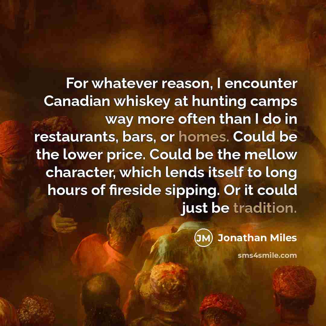 “For whatever reason, I encounter Canadian whiskey at hunting camps way more often than I do in restaurants, bars, or homes. Could be the lower price. Could be the mellow character, which lends itself to long hours of fireside sipping. Or it could just be tradition.” quote by Jonathan Miles