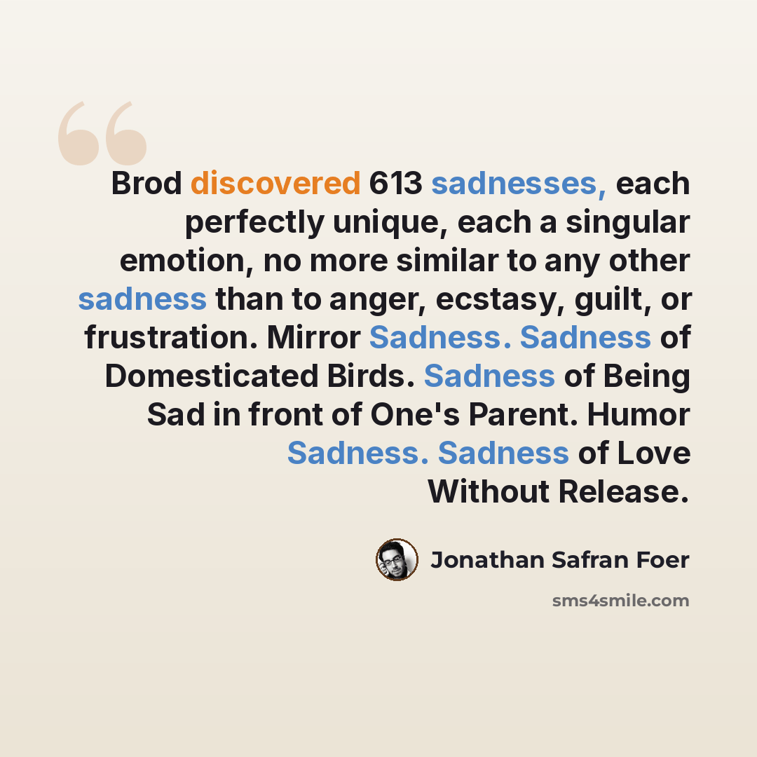 “Brod discovered 613 sadnesses, each perfectly unique, each a singular emotion, no more similar to any other sadness than to anger, ecstasy, guilt, or frustration. Mirror Sadness. Sadness of Domesticated Birds. Sadness of Being Sad in front of One's Parent. Humor Sadness. Sadness of Love Without…” quote by Jonathan Safran Foer