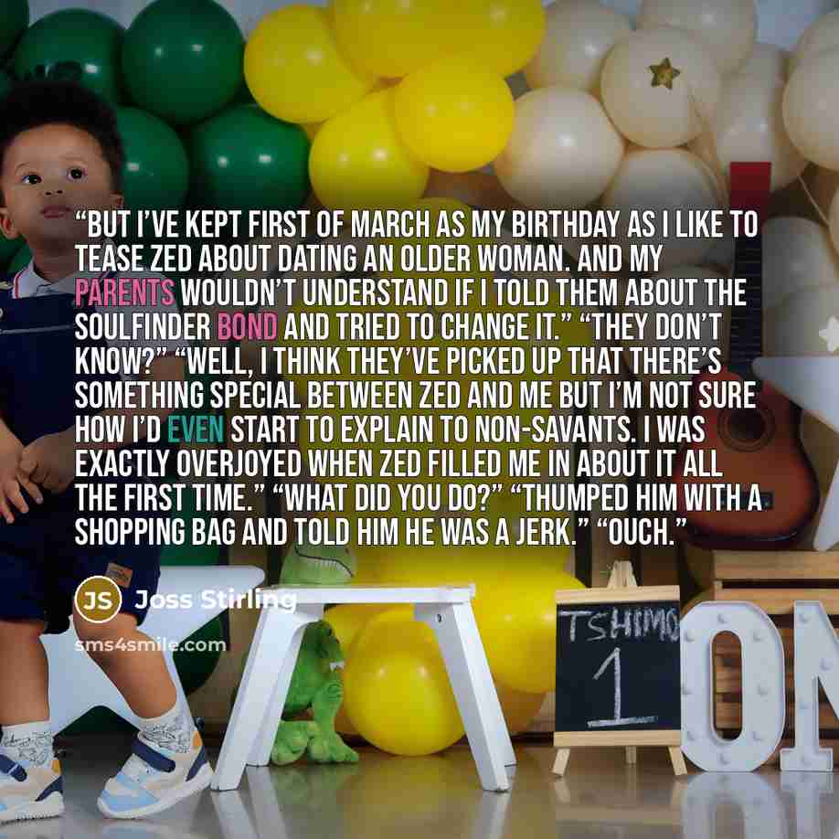 “But I’ve kept first of March as my birthday as I like to tease Zed about dating an older woman. And my parents wouldn’t understand if I told them about the soulfinder bond and tried to change it.” “They don’t know?” “Well, I think they’ve picked up that there’s something special between Zed and me…” quote by Joss Stirling
