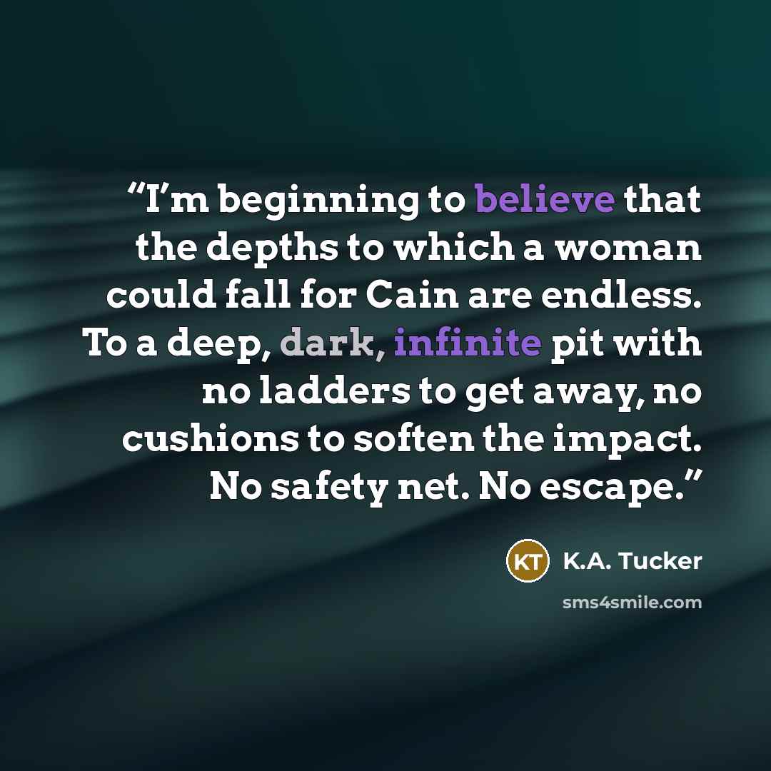 “I’m beginning to believe that the depths to which a woman could fall for Cain are endless. To a deep, dark, infinite pit with no ladders to get away, no cushions to soften the impact. No safety net. No escape.” quote by K.A. Tucker