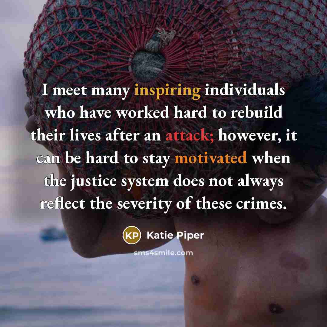 “I meet many inspiring individuals who have worked hard to rebuild their lives after an attack; however, it can be hard to stay motivated when the justice system does not always reflect the severity of these crimes.” quote by Katie Piper