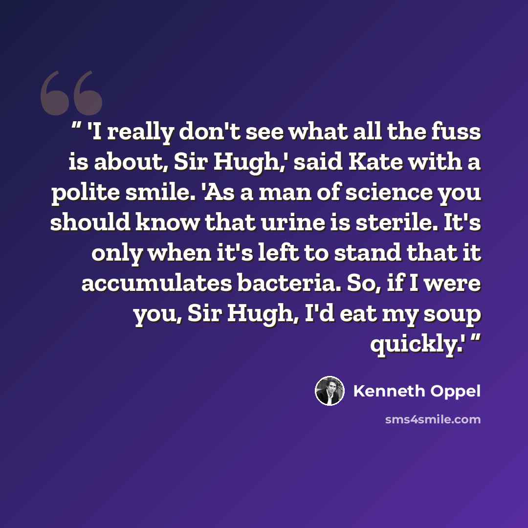 “'I really don't see what all the fuss is about, Sir Hugh,' said Kate with a polite smile. 'As a man of science you should know that urine is sterile. It's only when it's left to stand that it accumulates bacteria. So, if I were you, Sir Hugh, I'd eat my soup quickly.'” quote by Kenneth Oppel