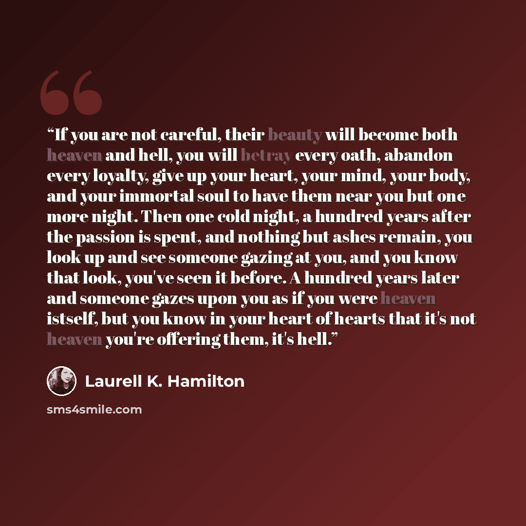 “If you are not careful, their beauty will become both heaven and hell, you will betray every oath, abandon every loyalty, give up your heart, your mind, your body, and your immortal soul to have them near you but one more night. Then one cold night, a hundred years after the passion is spent, and…” quote by Laurell K. Hamilton