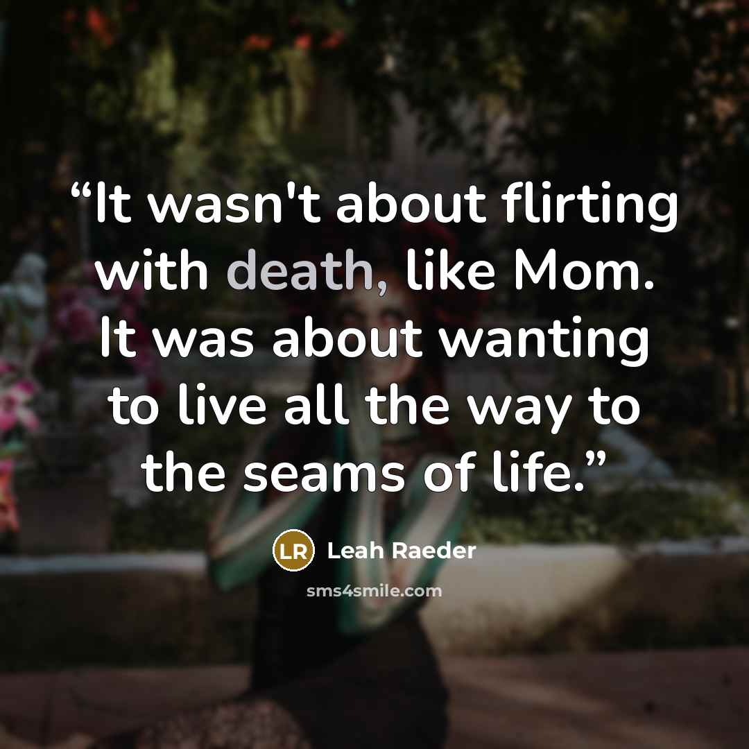 “It wasn't about flirting with death, like Mom. It was about wanting to live all the way to the seams of life.” quote by Leah Raeder