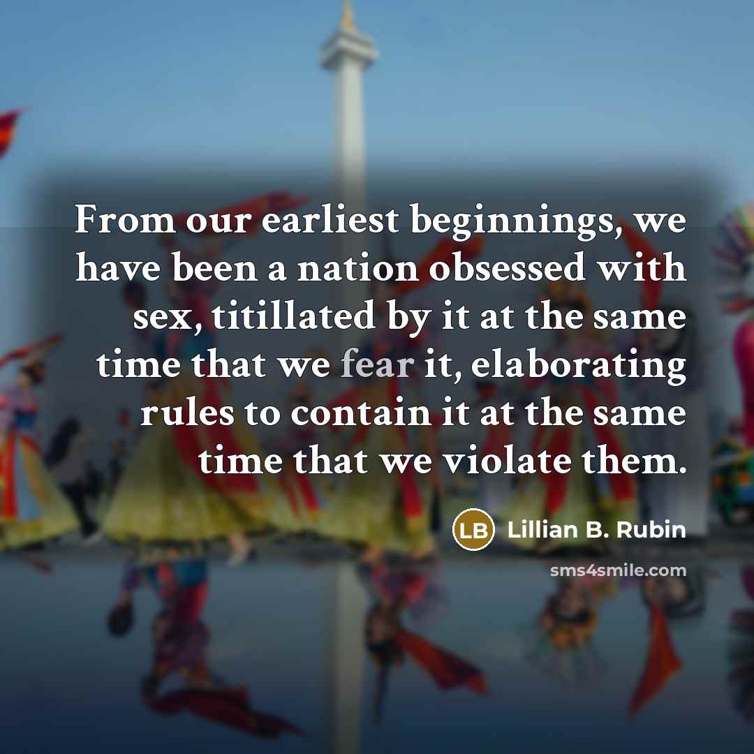 “From our earliest beginnings, we have been a nation obsessed with sex, titillated by it at the same time that we fear it, elaborating rules to contain it at the same time that we violate them.” quote by Lillian B. Rubin