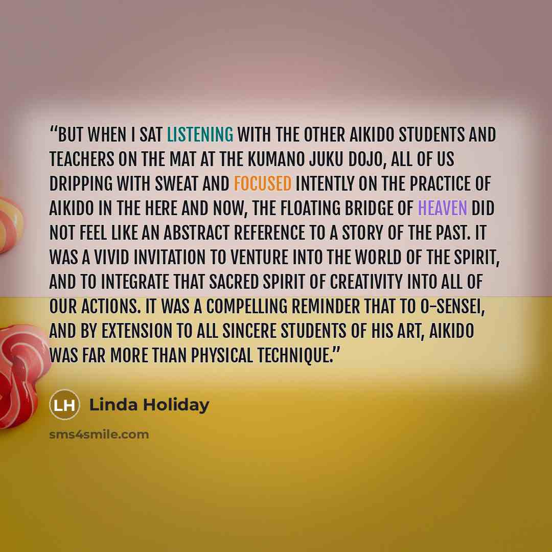 “But when I sat listening with the other Aikido students and teachers on the mat at the Kumano Juku Dojo, all of us dripping with sweat and focused intently on the practice of Aikido in the here and now, the Floating Bridge of Heaven did not feel like an abstract reference to a story of the past…” quote by Linda Holiday