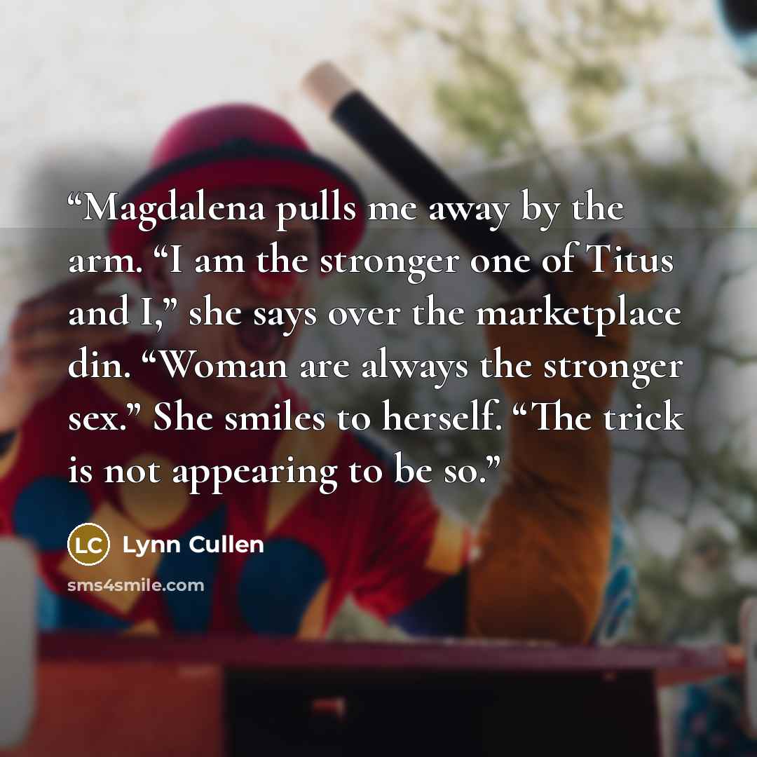 “Magdalena pulls me away by the arm. “I am the stronger one of Titus and I,” she says over the marketplace din. “Woman are always the stronger sex.” She smiles to herself. “The trick is not appearing to be so.” quote by Lynn Cullen