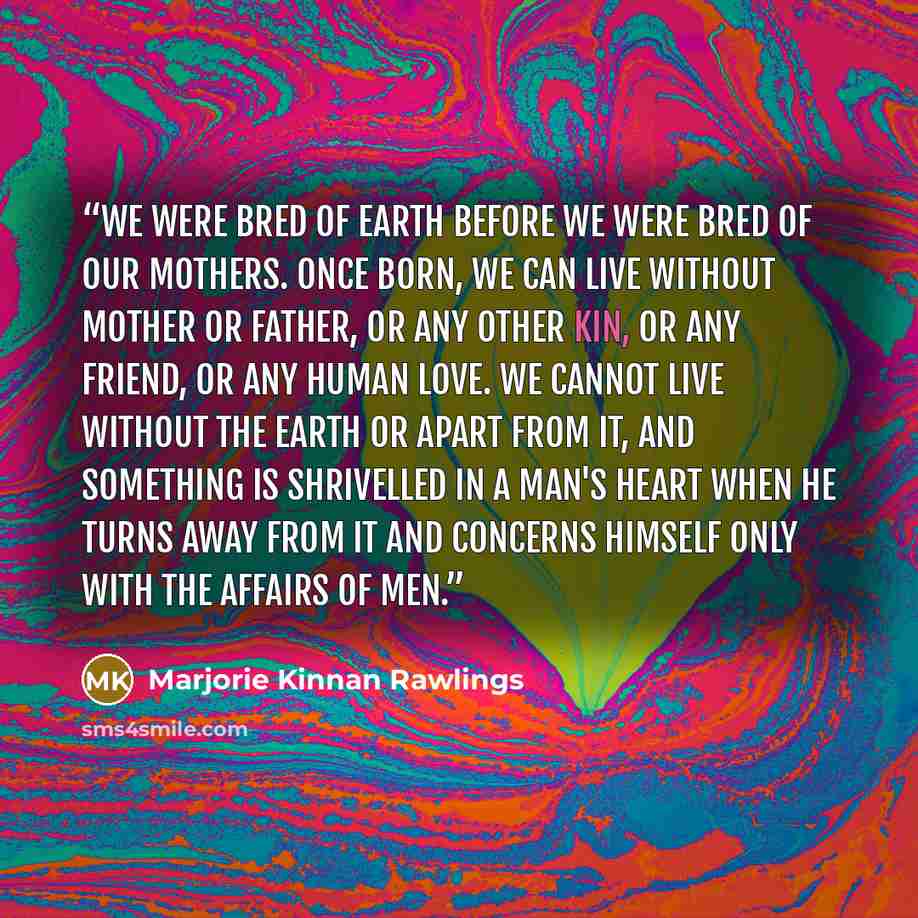 “We were bred of earth before we were bred of our mothers. Once born, we can live without mother or father, or any other kin, or any friend, or any human love. We cannot live without the earth or apart from it, and something is shrivelled in a man's heart when he turns away from it and concerns…” quote by Marjorie Kinnan Rawlings