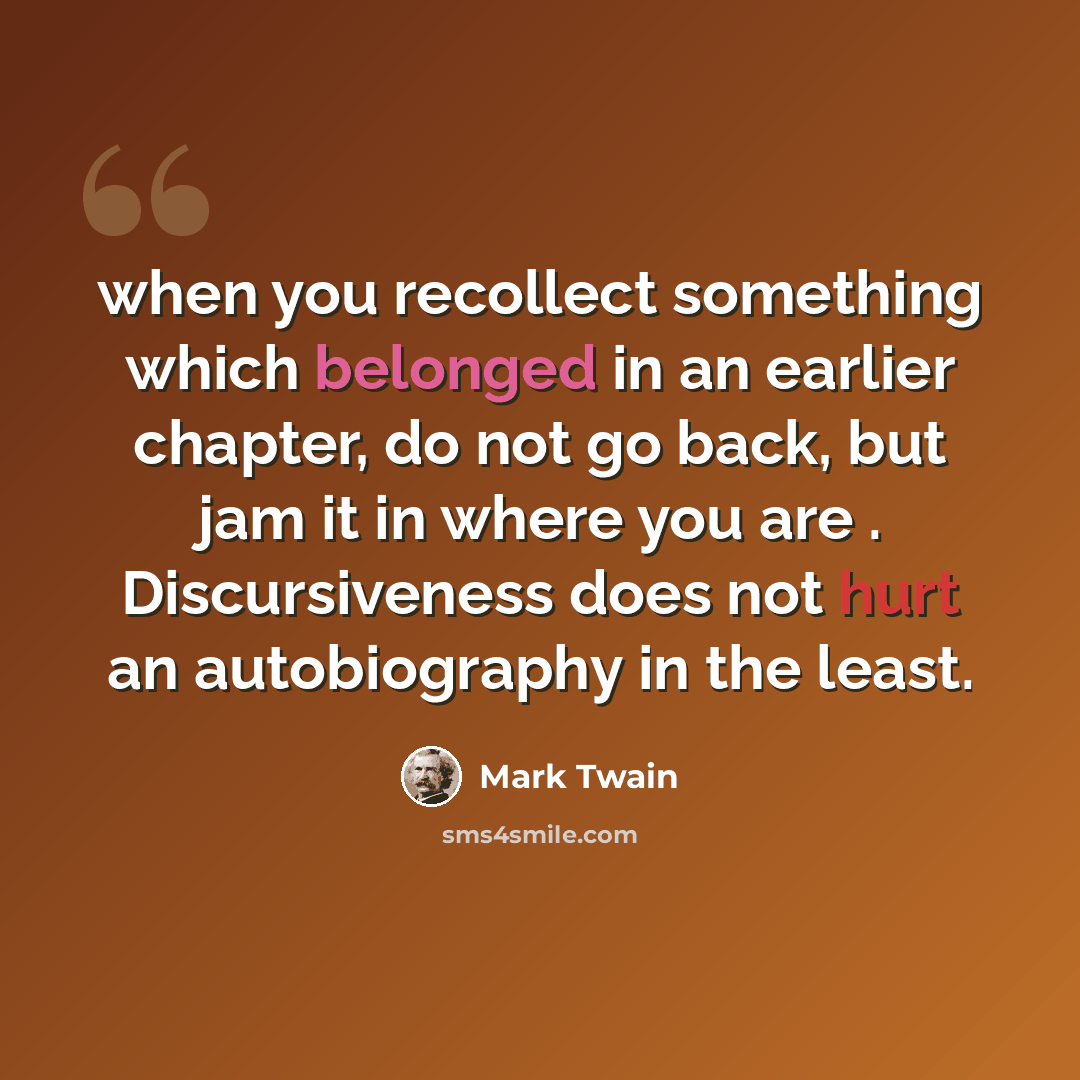 “when you recollect something which belonged in an earlier chapter, do not go back, but jam it in where you are . Discursiveness does not hurt an autobiography in the least.” quote by Mark Twain