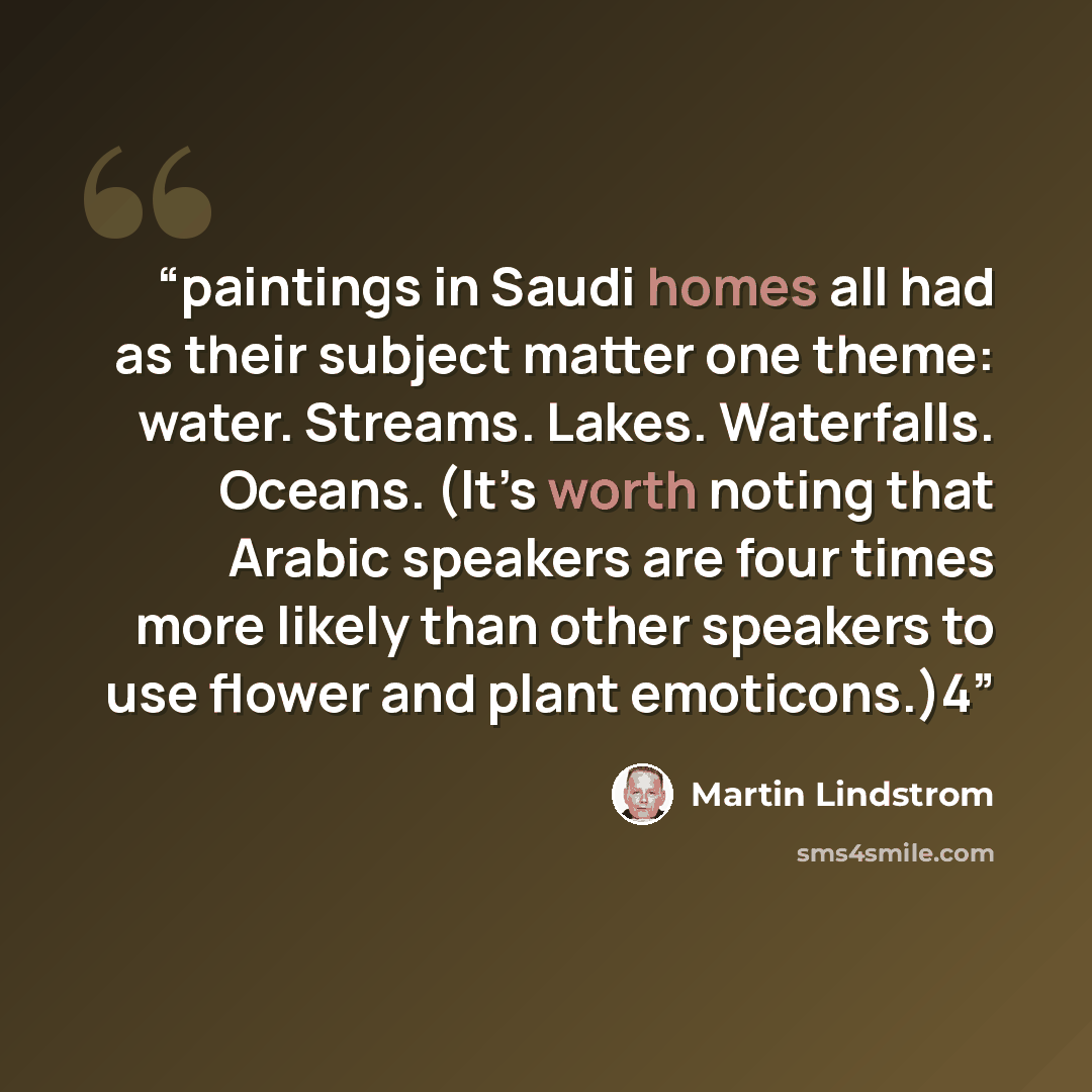 “paintings in Saudi homes all had as their subject matter one theme: water. Streams. Lakes. Waterfalls. Oceans. (It’s worth noting that Arabic speakers are four times more likely than other speakers to use flower and plant emoticons.)4” quote by Martin Lindstrom