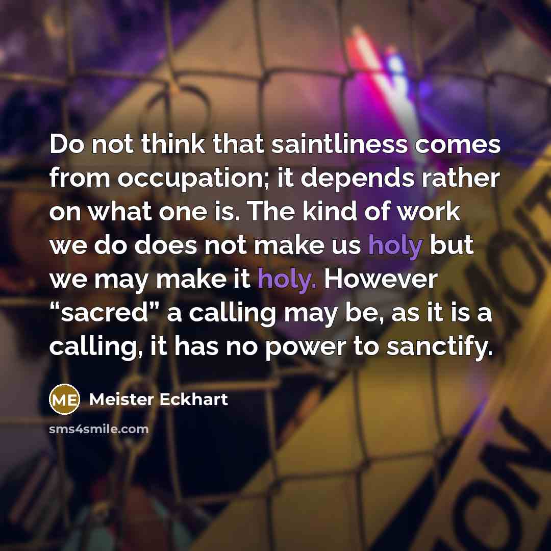 “Do not think that saintliness comes from occupation; it depends rather on what one is. The kind of work we do does not make us holy but we may make it holy. However “sacred” a calling may be, as it is a calling, it has no power to sanctify.” quote by Meister Eckhart