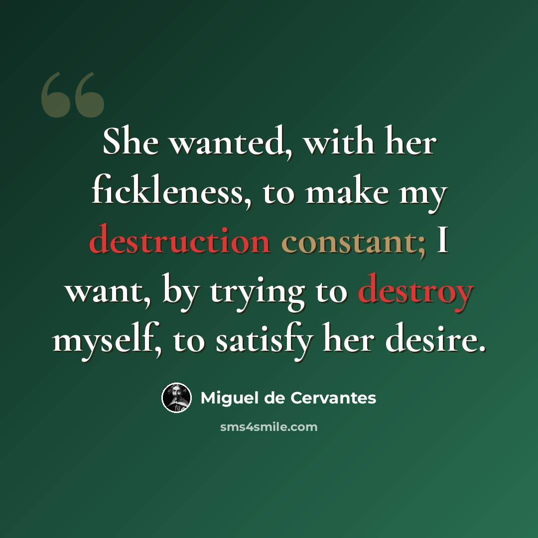 “She wanted, with her fickleness, to make my destruction constant; I want, by trying to destroy myself, to satisfy her desire.” quote by Miguel de Cervantes