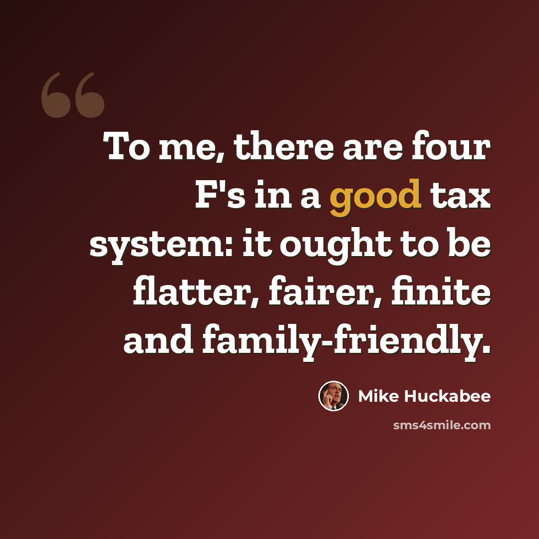 “To me, there are four F's in a good tax system: it ought to be flatter, fairer, finite and family-friendly.” quote by Mike Huckabee