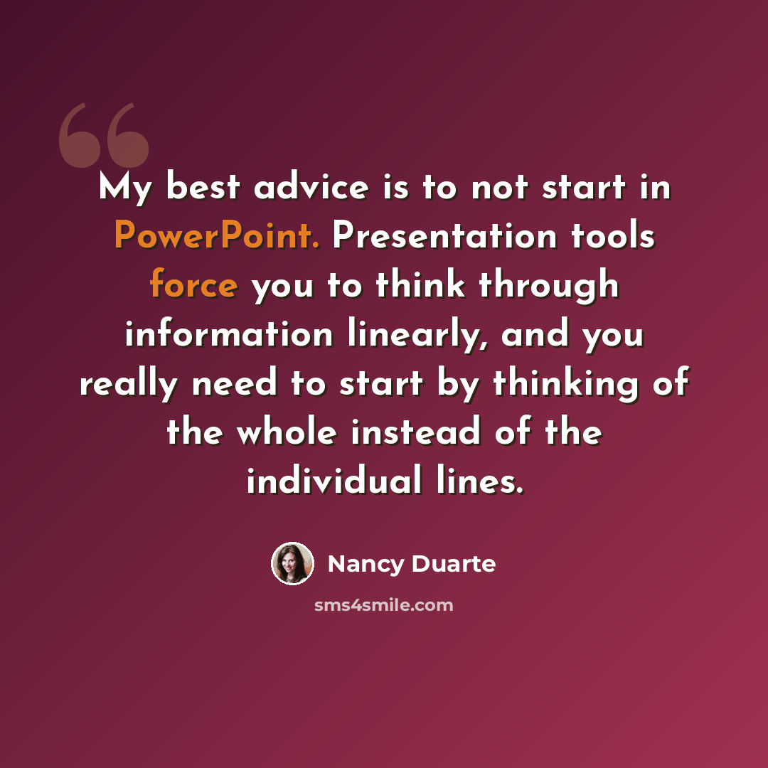 “My best advice is to not start in PowerPoint. Presentation tools force you to think through information linearly, and you really need to start by thinking of the whole instead of the individual lines.” quote by Nancy Duarte