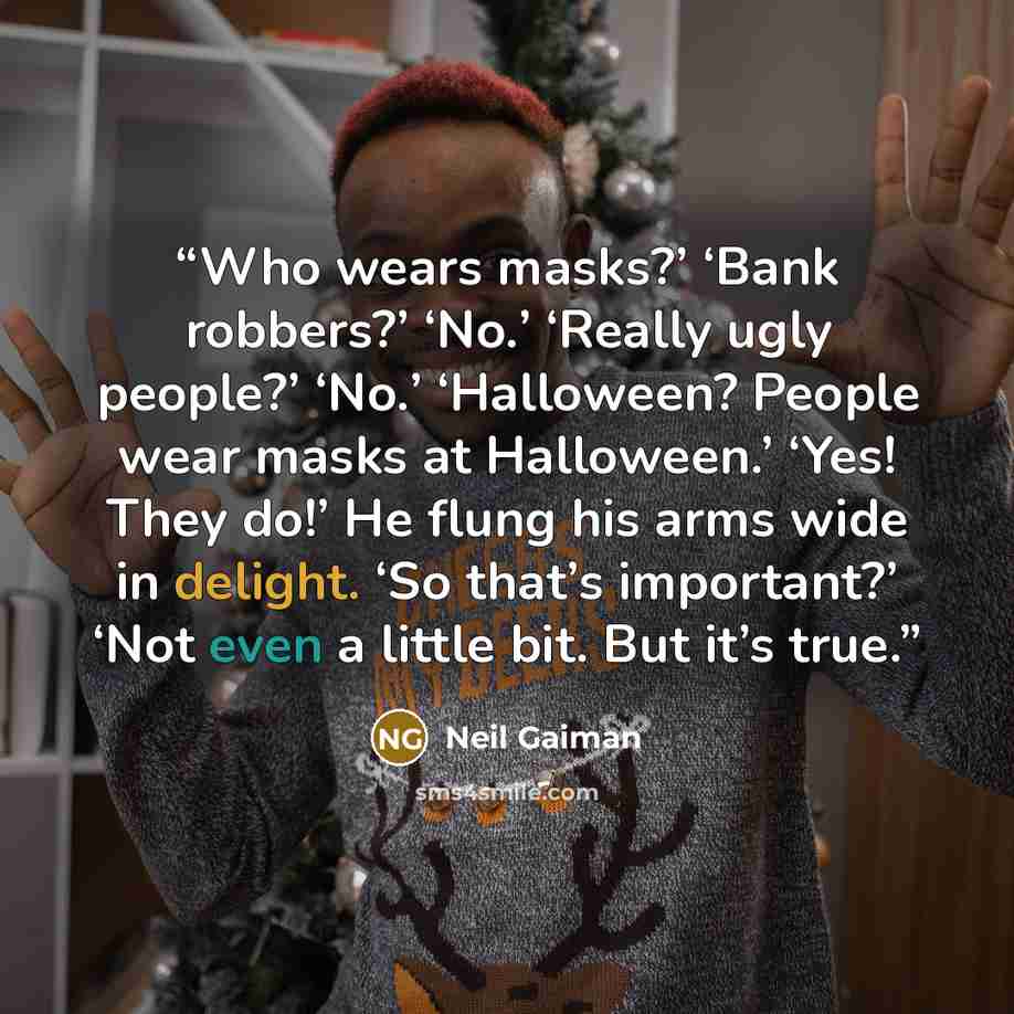 “Who wears masks?’ ‘Bank robbers?’ ‘No.’ ‘Really ugly people?’ ‘No.’ ‘Halloween? People wear masks at Halloween.’ ‘Yes! They do!’ He flung his arms wide in delight. ‘So that’s important?’ ‘Not even a little bit. But it’s true.” quote by Neil Gaiman