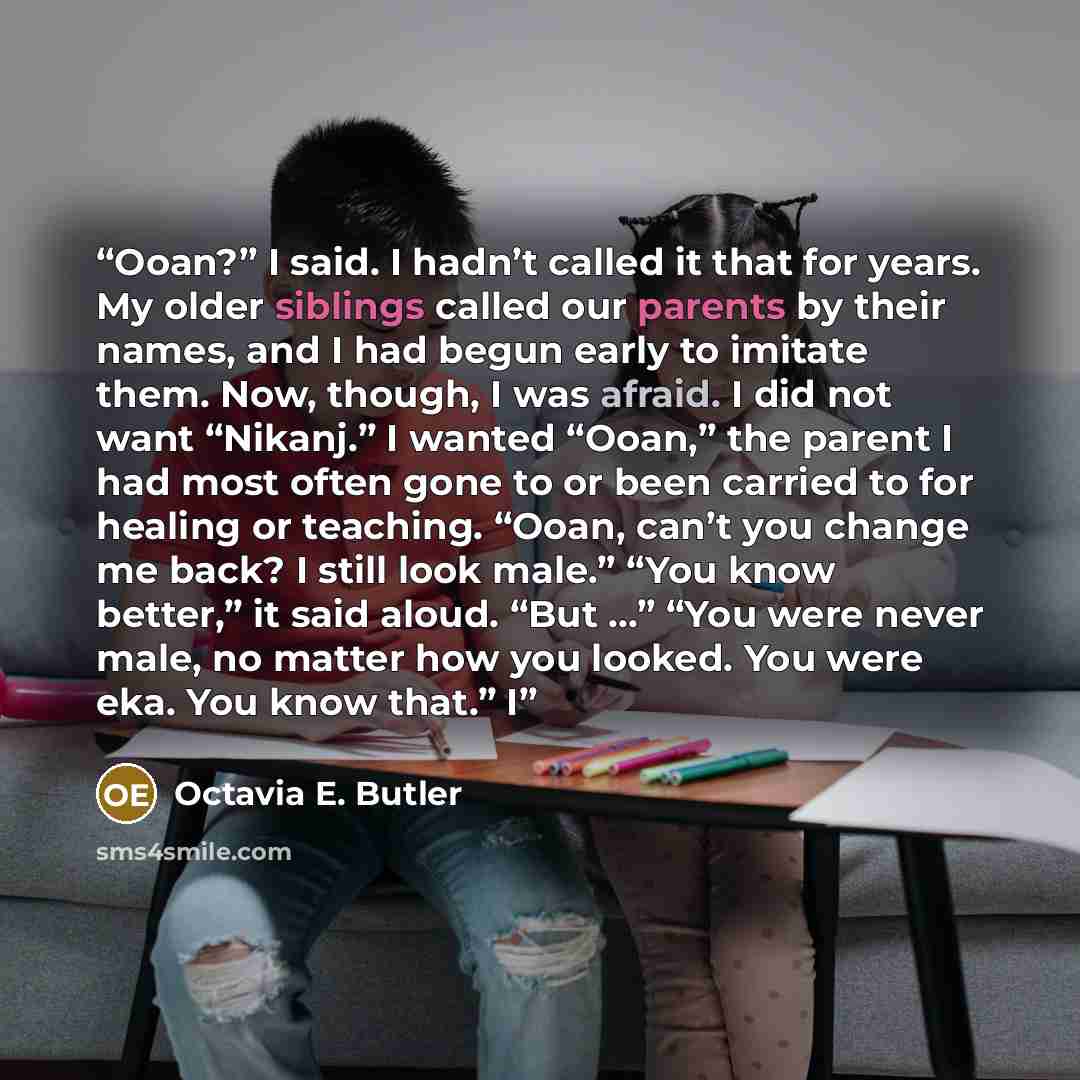 “Ooan?” I said. I hadn’t called it that for years. My older siblings called our parents by their names, and I had begun early to imitate them. Now, though, I was afraid. I did not want “Nikanj.” I wanted “Ooan,” the parent I had most often gone to or been carried to for healing or teaching. “Ooan…” quote by Octavia E. Butler