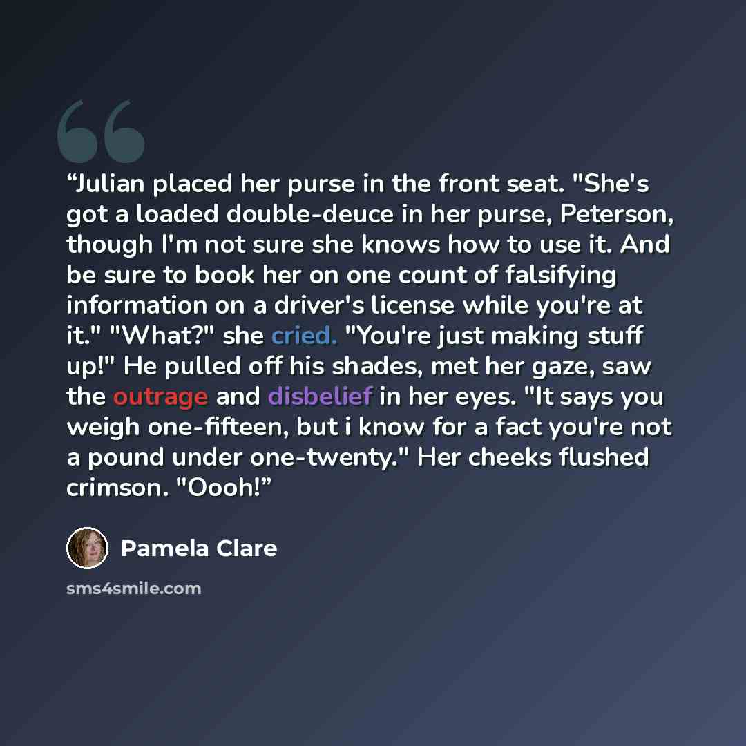 “Julian placed her purse in the front seat. "She's got a loaded double-deuce in her purse, Peterson, though I'm not sure she knows how to use it. And be sure to book her on one count of falsifying information on a driver's license while you're at it." "What?" she cried. "You're just making stuff…” quote by Pamela Clare