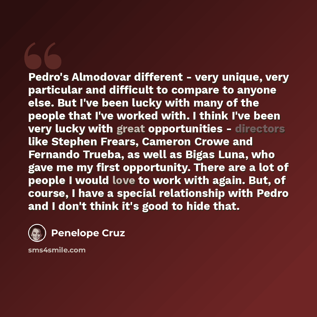 “Pedro's Almodovar different - very unique, very particular and difficult to compare to anyone else. But I've been lucky with many of the people that I've worked with. I think I've been very lucky with great opportunities - directors like Stephen Frears, Cameron Crowe and Fernando Trueba, as well…” quote by Penelope Cruz